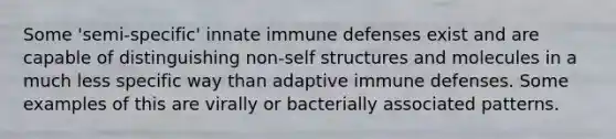 Some 'semi-specific' innate immune defenses exist and are capable of distinguishing non-self structures and molecules in a much less specific way than adaptive immune defenses. Some examples of this are virally or bacterially associated patterns.