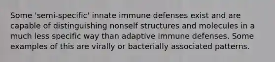 Some 'semi-specific' innate immune defenses exist and are capable of distinguishing nonself structures and molecules in a much less specific way than adaptive immune defenses. Some examples of this are virally or bacterially associated patterns.