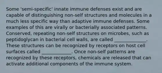 Some 'semi-specific' innate immune defenses exist and are capable of distinguishing non-self structures and molecules in a much less specific way than adaptive immune defenses. Some examples of this are virally or bacterially associated patterns. Conserved, repeating non-self structures on microbes, such as peptidoglycan in bacterial cell walls, are called ______________. These structures can be recognized by receptors on host cell surfaces called _____________. Once non-self patterns are recognized by these receptors, chemicals are released that can activate additional components of the immune system.