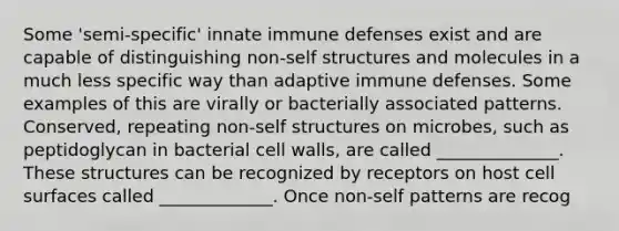 Some 'semi-specific' innate immune defenses exist and are capable of distinguishing non-self structures and molecules in a much less specific way than adaptive immune defenses. Some examples of this are virally or bacterially associated patterns. Conserved, repeating non-self structures on microbes, such as peptidoglycan in bacterial cell walls, are called ______________. These structures can be recognized by receptors on host cell surfaces called _____________. Once non-self patterns are recog