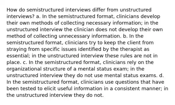 How do semistructured interviews differ from unstructured interviews? a. In the semistructured format, clinicians develop their own methods of collecting necessary information; in the unstructured interview the clinician does not develop their own method of collecting unnecessary information. b. In the semistructured format, clinicians try to keep the client from straying from specific issues identified by the therapist as essential; in the unstructured interview these rules are not in place. c. In the semistructured format, clinicians rely on the organizational structure of a mental status exam; in the unstructured interview they do not use mental status exams. d. In the semistructured format, clinicians use questions that have been tested to elicit useful information in a consistent manner; in the unstructured interview they do not.