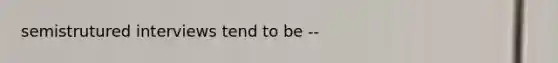 semistrutured interviews tend to be --