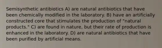 Semisynthetic antibiotics A) are natural antibiotics that have been chemically modified in the laboratory. B) have an artificially constructed core that stimulates the production of "natural products." C) are found in nature, but their rate of production is enhanced in the laboratory. D) are natural antibiotics that have been purified by artificial means.