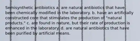 Semisynthetic antibiotics a. are natural antibiotics that have been chemically modified in the laboratory. b. have an artificially constructed core that stimulates the production of "natural products." c. are found in nature, but their rate of production is enhanced in the laboratory. d. are natural antibiotics that have been purified by artificial means.