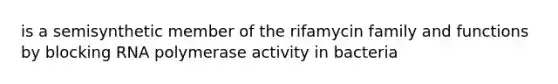 is a semisynthetic member of the rifamycin family and functions by blocking RNA polymerase activity in bacteria