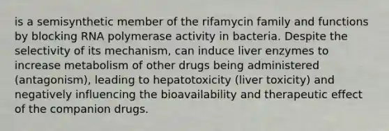 is a semisynthetic member of the rifamycin family and functions by blocking RNA polymerase activity in bacteria. Despite the selectivity of its mechanism, can induce liver enzymes to increase metabolism of other drugs being administered (antagonism), leading to hepatotoxicity (liver toxicity) and negatively influencing the bioavailability and therapeutic effect of the companion drugs.