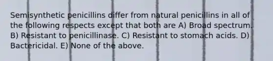 Semisynthetic penicillins differ from natural penicillins in all of the following respects except that both are A) Broad spectrum. B) Resistant to penicillinase. C) Resistant to stomach acids. D) Bactericidal. E) None of the above.