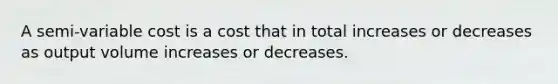 A semi-variable cost is a cost that in total increases or decreases as output volume increases or decreases.