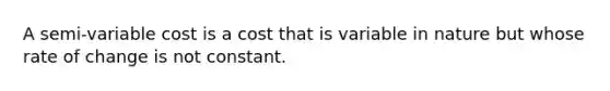 A semi-variable cost is a cost that is variable in nature but whose rate of change is not constant.