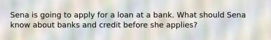 Sena is going to apply for a loan at a bank. What should Sena know about banks and credit before she applies?