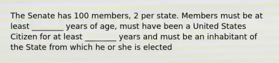 The Senate has 100 members, 2 per state. Members must be at least ________ years of age, must have been a United States Citizen for at least ________ years and must be an inhabitant of the State from which he or she is elected