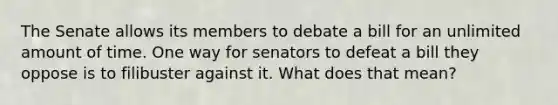 The Senate allows its members to debate a bill for an unlimited amount of time. One way for senators to defeat a bill they oppose is to filibuster against it. What does that mean?