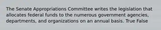 The Senate Appropriations Committee writes the legislation that allocates federal funds to the numerous government agencies, departments, and organizations on an annual basis. True False