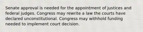 Senate approval is needed for the appointment of justices and federal judges. Congress may rewrite a law the courts have declared unconstitutional. Congress may withhold funding needed to implement court decision.