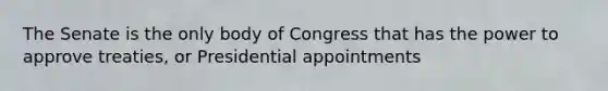 The Senate is the only body of Congress that has the power to approve treaties, or Presidential appointments