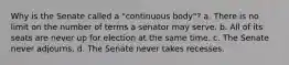 Why is the Senate called a "continuous body"? a. There is no limit on the number of terms a senator may serve. b. All of its seats are never up for election at the same time. c. The Senate never adjourns. d. The Senate never takes recesses.