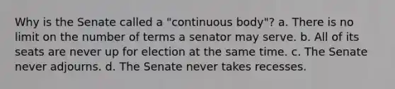 Why is the Senate called a "continuous body"? a. There is no limit on the number of terms a senator may serve. b. All of its seats are never up for election at the same time. c. The Senate never adjourns. d. The Senate never takes recesses.