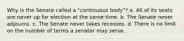 Why is the Senate called a "continuous body"? a. All of its seats are never up for election at the same time. b. The Senate never adjourns. c. The Senate never takes recesses. d. There is no limit on the number of terms a senator may serve.