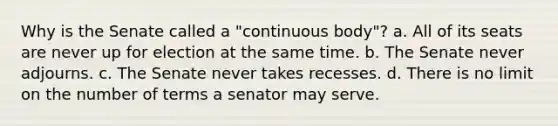 Why is the Senate called a "continuous body"? a. All of its seats are never up for election at the same time. b. The Senate never adjourns. c. The Senate never takes recesses. d. There is no limit on the number of terms a senator may serve.