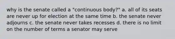 why is the senate called a "continuous body?" a. all of its seats are never up for election at the same time b. the senate never adjourns c. the senate never takes recesses d. there is no limit on the number of terms a senator may serve