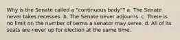 Why is the Senate called a "continuous body"? a. The Senate never takes recesses. b. The Senate never adjourns. c. There is no limit on the number of terms a senator may serve. d. All of its seats are never up for election at the same time.