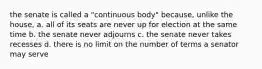 the senate is called a "continuous body" because, unlike the house, a. all of its seats are never up for election at the same time b. the senate never adjourns c. the senate never takes recesses d. there is no limit on the number of terms a senator may serve