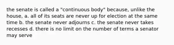 the senate is called a "continuous body" because, unlike the house, a. all of its seats are never up for election at the same time b. the senate never adjourns c. the senate never takes recesses d. there is no limit on the number of terms a senator may serve