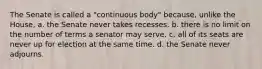 The Senate is called a "continuous body" because, unlike the House, a. the Senate never takes recesses. b. there is no limit on the number of terms a senator may serve. c. all of its seats are never up for election at the same time. d. the Senate never adjourns.