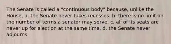 The Senate is called a "continuous body" because, unlike the House, a. the Senate never takes recesses. b. there is no limit on the number of terms a senator may serve. c. all of its seats are never up for election at the same time. d. the Senate never adjourns.