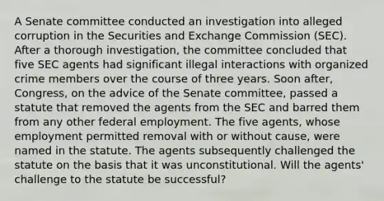 A Senate committee conducted an investigation into alleged corruption in the Securities and Exchange Commission (SEC). After a thorough investigation, the committee concluded that five SEC agents had significant illegal interactions with organized crime members over the course of three years. Soon after, Congress, on the advice of the Senate committee, passed a statute that removed the agents from the SEC and barred them from any other federal employment. The five agents, whose employment permitted removal with or without cause, were named in the statute. The agents subsequently challenged the statute on the basis that it was unconstitutional. Will the agents' challenge to the statute be successful?