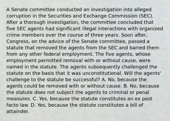 A Senate committee conducted an investigation into alleged corruption in the Securities and Exchange Commission (SEC). After a thorough investigation, the committee concluded that five SEC agents had significant illegal interactions with organized crime members over the course of three years. Soon after, Congress, on the advice of the Senate committee, passed a statute that removed the agents from the SEC and barred them from any other federal employment. The five agents, whose employment permitted removal with or without cause, were named in the statute. The agents subsequently challenged the statute on the basis that it was unconstitutional. Will the agents' challenge to the statute be successful? A. No, because the agents could be removed with or without cause. B. No, because the statute does not subject the agents to criminal or penal measures. C. Yes, because the statute constitutes an ex post facto law. D. Yes, because the statute constitutes a bill of attainder.