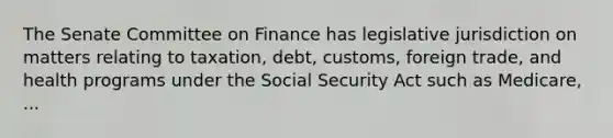 The Senate Committee on Finance has legislative jurisdiction on matters relating to taxation, debt, customs, foreign trade, and health programs under the Social Security Act such as Medicare, ...