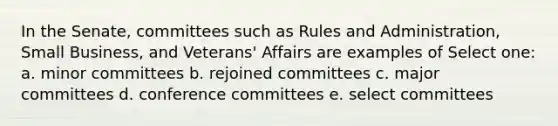 In the Senate, committees such as Rules and Administration, Small Business, and Veterans' Affairs are examples of Select one: a. minor committees b. rejoined committees c. major committees d. conference committees e. select committees