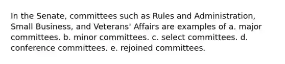 In the Senate, committees such as Rules and Administration, Small Business, and Veterans' Affairs are examples of a. major committees. b. minor committees. c. select committees. d. conference committees. e. rejoined committees.