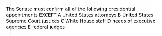 The Senate must confirm all of the following presidential appointments EXCEPT A United States attorneys B United States Supreme Court justices C White House staff D heads of executive agencies E federal judges