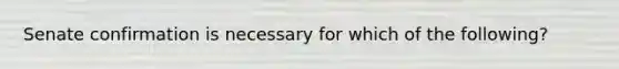 Senate confirmation is necessary for which of the following?