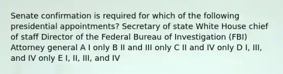 Senate confirmation is required for which of the following presidential appointments? Secretary of state White House chief of staff Director of the Federal Bureau of Investigation (FBI) Attorney general A I only B II and III only C II and IV only D I, III, and IV only E I, II, III, and IV