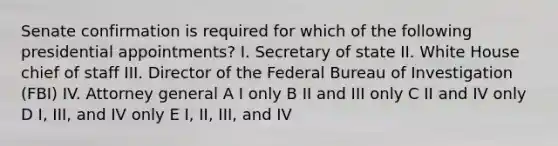 Senate confirmation is required for which of the following presidential appointments? I. Secretary of state II. White House chief of staff III. Director of the Federal Bureau of Investigation (FBI) IV. Attorney general A I only B II and III only C II and IV only D I, III, and IV only E I, II, III, and IV