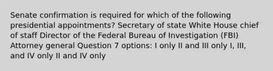 Senate confirmation is required for which of the following presidential appointments? Secretary of state White House chief of staff Director of the Federal Bureau of Investigation (FBI) Attorney general Question 7 options: I only II and III only I, III, and IV only II and IV only