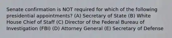 Senate confirmation is NOT required for which of the following presidential appointments? (A) Secretary of State (B) White House Chief of Staff (C) Director of the Federal Bureau of Investigation (FBI) (D) Attorney General (E) Secretary of Defense