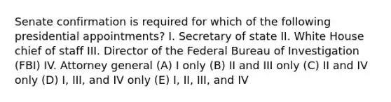 Senate confirmation is required for which of the following presidential appointments? I. Secretary of state II. White House chief of staff III. Director of the Federal Bureau of Investigation (FBI) IV. Attorney general (A) I only (B) II and III only (C) II and IV only (D) I, III, and IV only (E) I, II, III, and IV