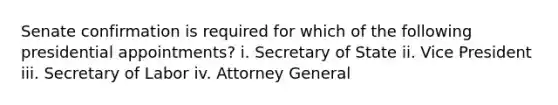 Senate confirmation is required for which of the following presidential appointments? i. Secretary of State ii. Vice President iii. Secretary of Labor iv. Attorney General