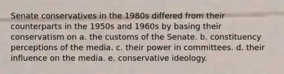 Senate conservatives in the 1980s differed from their counterparts in the 1950s and 1960s by basing their conservatism on a. the customs of the Senate. b. constituency perceptions of the media. c. their power in committees. d. their influence on the media. e. conservative ideology.