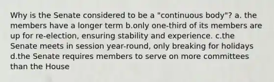 Why is the Senate considered to be a "continuous body"? a. the members have a longer term b.only one-third of its members are up for re-election, ensuring stability and experience. c.the Senate meets in session year-round, only breaking for holidays d.the Senate requires members to serve on more committees than the House