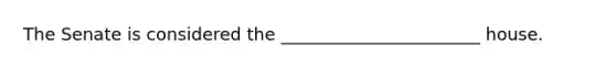 The Senate is considered the _______________________ house.