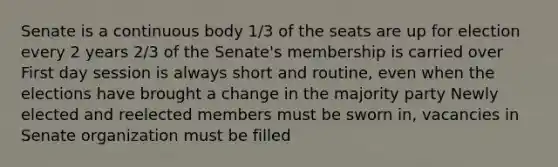 Senate is a continuous body 1/3 of the seats are up for election every 2 years 2/3 of the Senate's membership is carried over First day session is always short and routine, even when the elections have brought a change in the majority party Newly elected and reelected members must be sworn in, vacancies in Senate organization must be filled