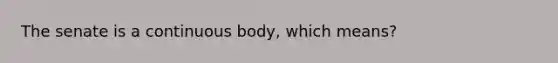 The senate is a continuous body, which means?