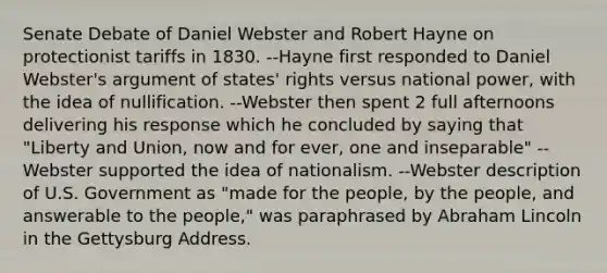 Senate Debate of Daniel Webster and Robert Hayne on protectionist tariffs in 1830. --Hayne first responded to Daniel Webster's argument of states' rights versus national power, with the idea of nullification. --Webster then spent 2 full afternoons delivering his response which he concluded by saying that "Liberty and Union, now and for ever, one and inseparable" --Webster supported the idea of nationalism. --Webster description of U.S. Government as "made for the people, by the people, and answerable to the people," was paraphrased by <a href='https://www.questionai.com/knowledge/kdhEeg3XpP-abraham-lincoln' class='anchor-knowledge'>abraham lincoln</a> in the <a href='https://www.questionai.com/knowledge/ky28om43sy-gettysburg-address' class='anchor-knowledge'>gettysburg address</a>.