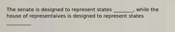 The senate is designed to represent states ________, while the house of representaives is designed to represent states __________