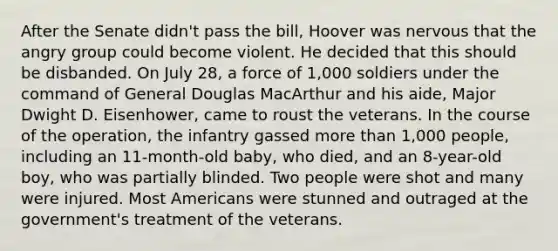 After the Senate didn't pass the bill, Hoover was nervous that the angry group could become violent. He decided that this should be disbanded. On July 28, a force of 1,000 soldiers under the command of General Douglas MacArthur and his aide, Major Dwight D. Eisenhower, came to roust the veterans. In the course of the operation, the infantry gassed more than 1,000 people, including an 11-month-old baby, who died, and an 8-year-old boy, who was partially blinded. Two people were shot and many were injured. Most Americans were stunned and outraged at the government's treatment of the veterans.